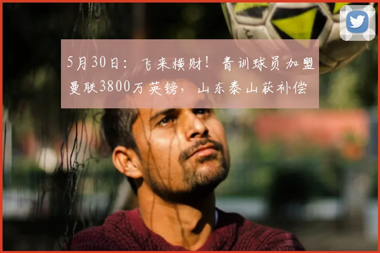 5月30日：飞来横财！青训球员加盟曼联3800万英镑，山东泰山获补偿，夏窗终于有钱换外援了_埃德松·席尔瓦_顿涅茨克矿工_罗马