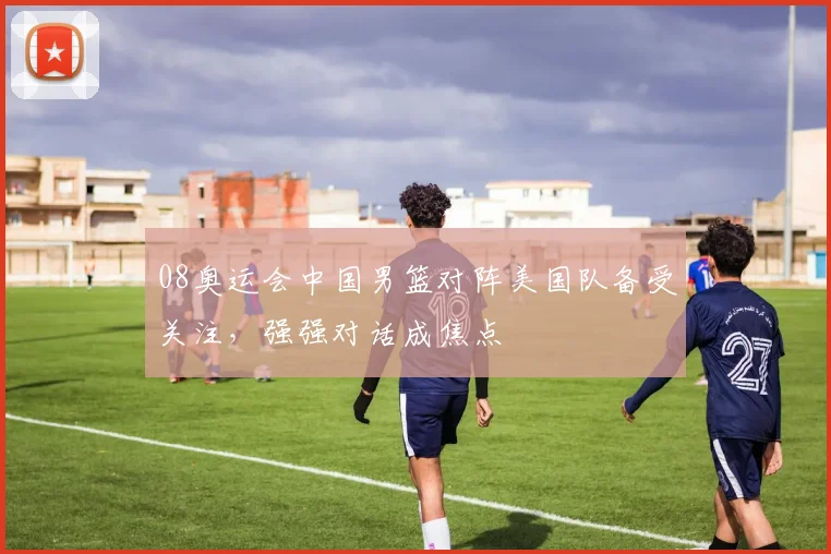 08奥运会中国男篮对阵美国队备受关注,强强对话成焦点