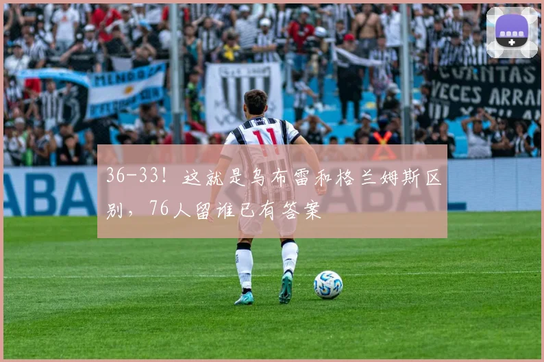 36-33！这就是乌布雷和格兰姆斯区别，76人留谁已有答案