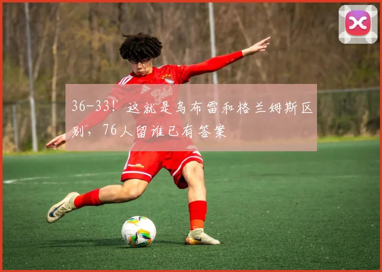 36-33！这就是乌布雷和格兰姆斯区别，76人留谁已有答案