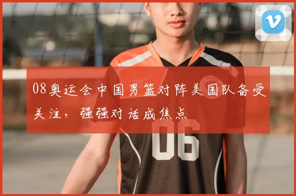 08奥运会中国男篮对阵美国队备受关注，强强对话成焦点