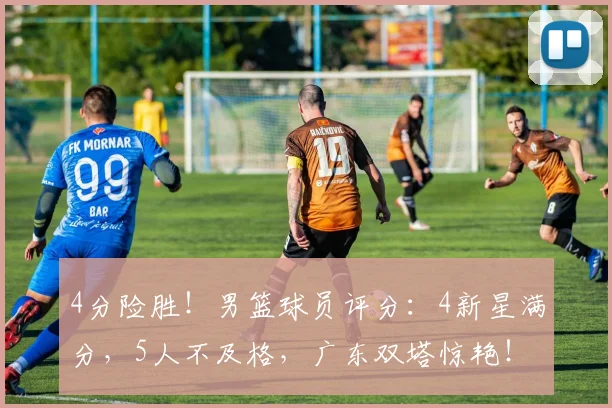 4分险胜！男篮球员评分：4新星满分，5人不及格，广东双塔惊艳！