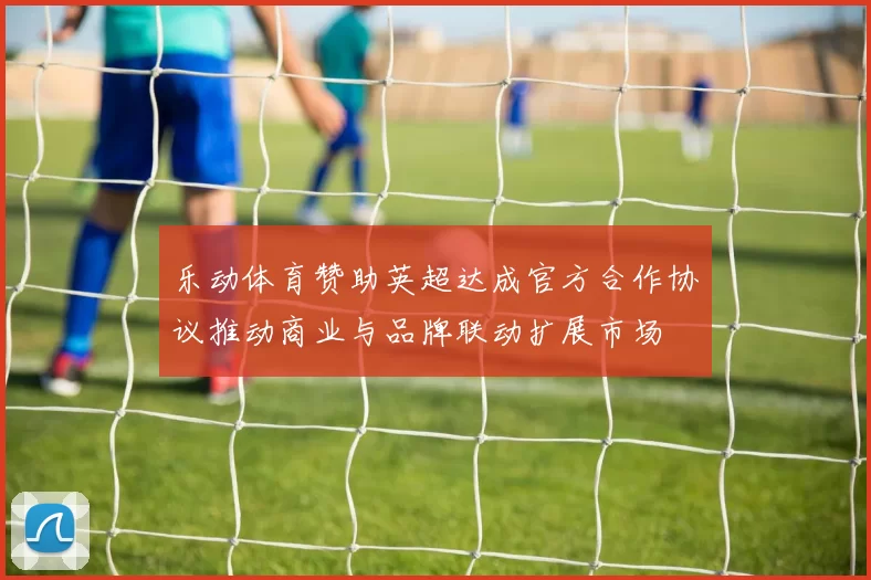 乐动体育赞助英超达成官方合作协议推动商业与品牌联动扩展市场