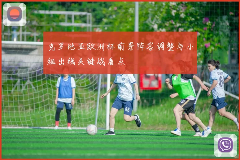 克罗地亚欧洲杯前景阵容调整与小组出线关键战看点