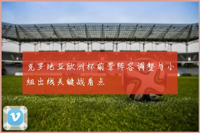 克罗地亚欧洲杯前景阵容调整与小组出线关键战看点