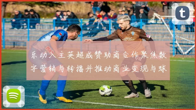 乐动入主英超成赞助商合作聚焦数字营销与转播并推动商业变现与球迷互动