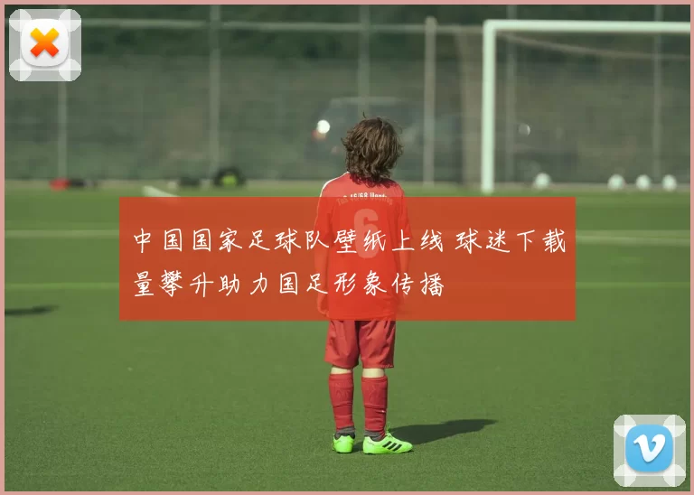 中国国家足球队壁纸上线 球迷下载量攀升助力国足形象传播