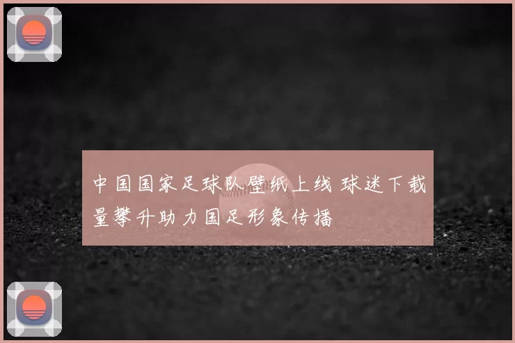 中国国家足球队壁纸上线 球迷下载量攀升助力国足形象传播