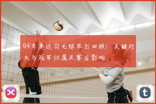 04年奥运羽毛球单打回顾：关键对决与冠军归属及赛后影响