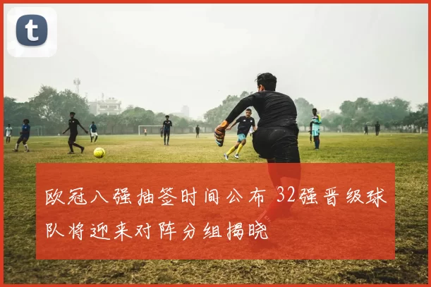 欧冠八强抽签时间公布 32强晋级球队将迎来对阵分组揭晓