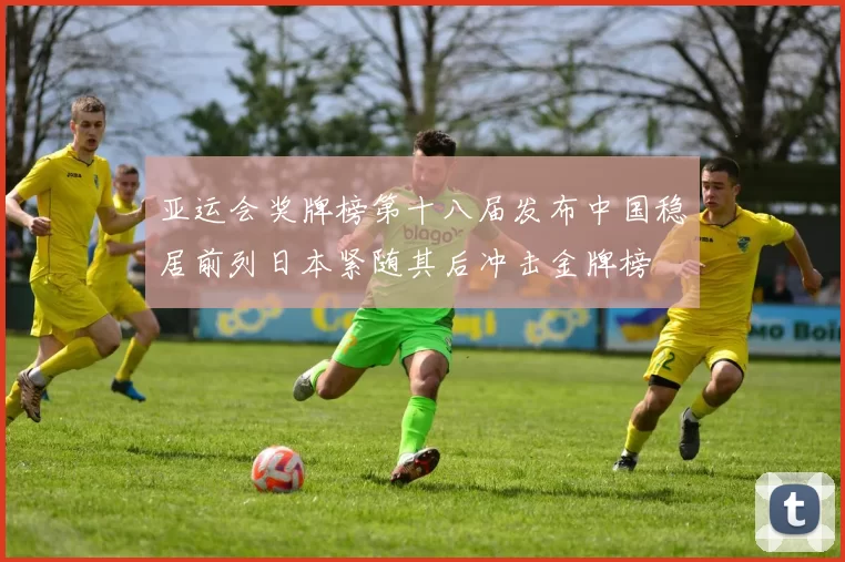 亚运会奖牌榜第十八届发布中国稳居前列日本紧随其后冲击金牌榜