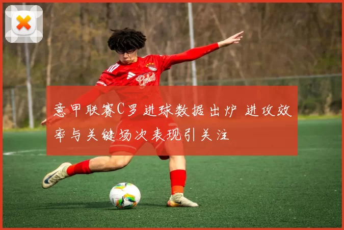 意甲联赛C罗进球数据出炉 进攻效率与关键场次表现引关注